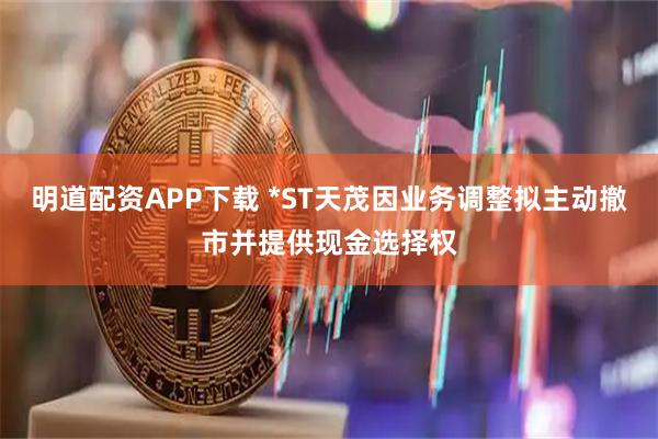 明道配资APP下载 *ST天茂因业务调整拟主动撤市并提供现金选择权