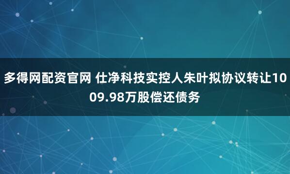 多得网配资官网 仕净科技实控人朱叶拟协议转让1009.98万股偿还债务