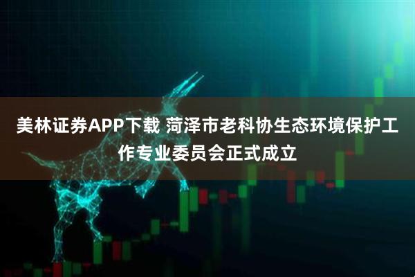 美林证券APP下载 菏泽市老科协生态环境保护工作专业委员会正式成立